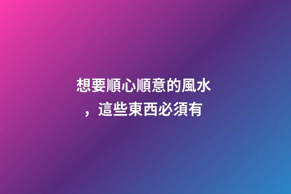 想要順心順意的風水，這些東西必須有